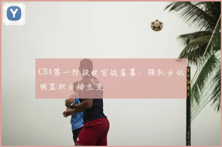 CBA第一阶段收官战落幕,强队分化明显积分榜生变