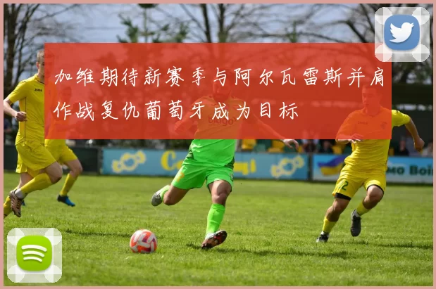 加维期待新赛季与阿尔瓦雷斯并肩作战复仇葡萄牙成为目标