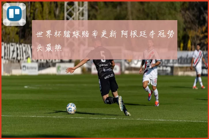 世界杯赌球赔率更新 阿根廷夺冠势头最热