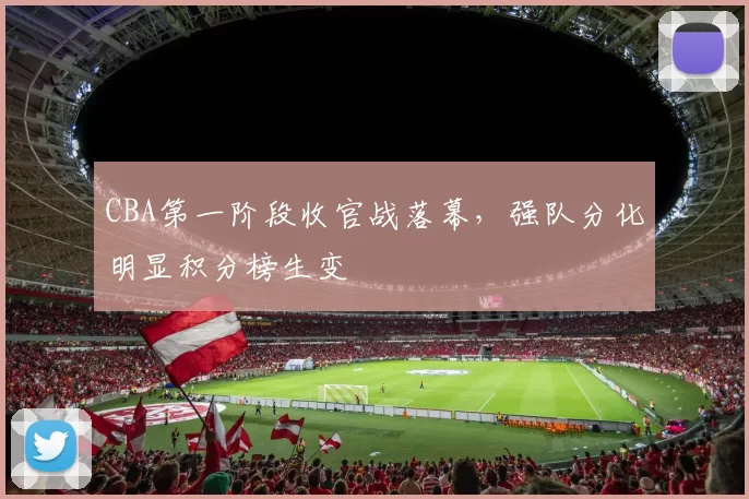 CBA第一阶段收官战落幕,强队分化明显积分榜生变