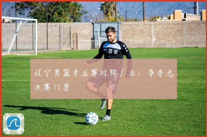 辽宁男篮季后赛对阵广东，争夺总决赛门票