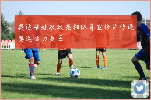 奥运福娃欢欢亮相体育宣传片传递奥运活力氛围