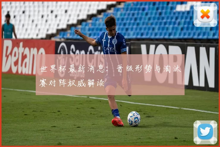 世界杯最新消息：晋级形势与淘汰赛对阵权威解读