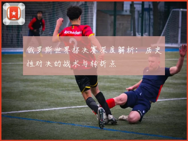 俄罗斯世界杯决赛深度解析：历史性对决的战术与转折点