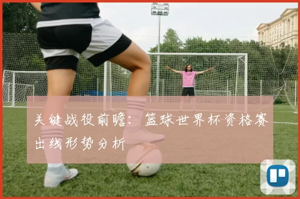 关键战役前瞻：篮球世界杯资格赛出线形势分析