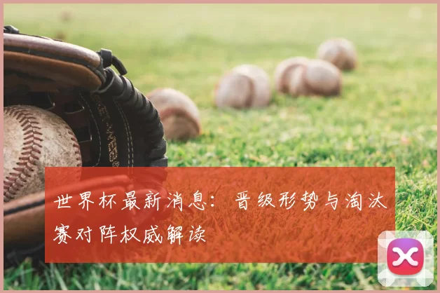 世界杯最新消息：晋级形势与淘汰赛对阵权威解读