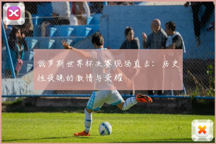 俄罗斯世界杯决赛现场直击：历史性夜晚的激情与荣耀