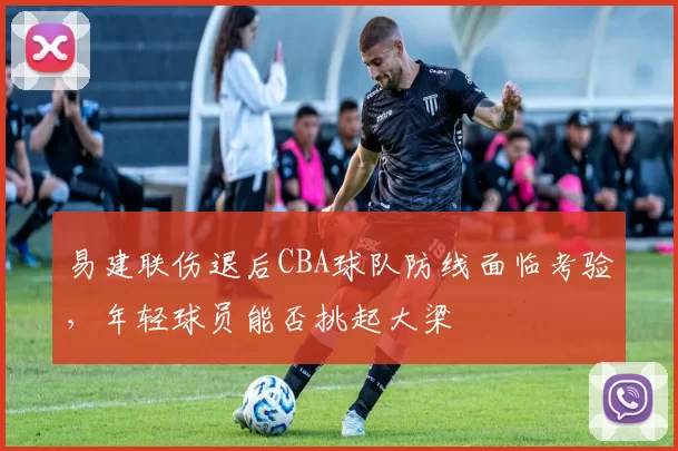 易建联伤退后CBA球队防线面临考验，年轻球员能否挑起大梁