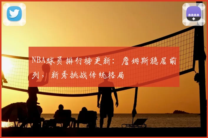 NBA球员排行榜更新：詹姆斯稳居前列，新秀挑战传统格局