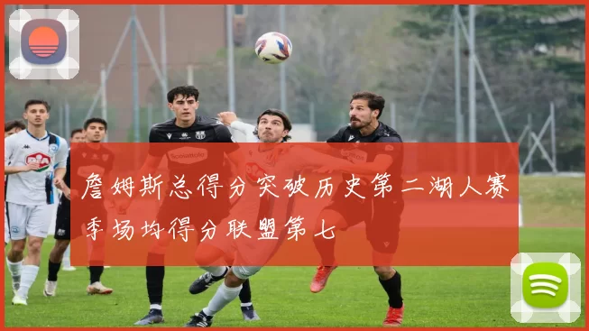 詹姆斯总得分突破历史第二湖人赛季场均得分联盟第七