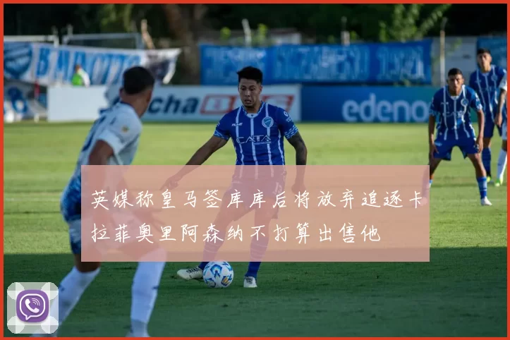 英媒称皇马签库库后将放弃追逐卡拉菲奥里阿森纳不打算出售他