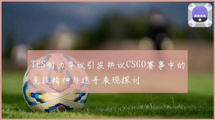 TES耐力争议引发热议CSGO赛事中的竞技精神与选手表现探讨