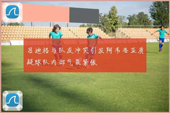 吕迪格与队友冲突引发阿韦洛亚质疑球队内部气氛紧张