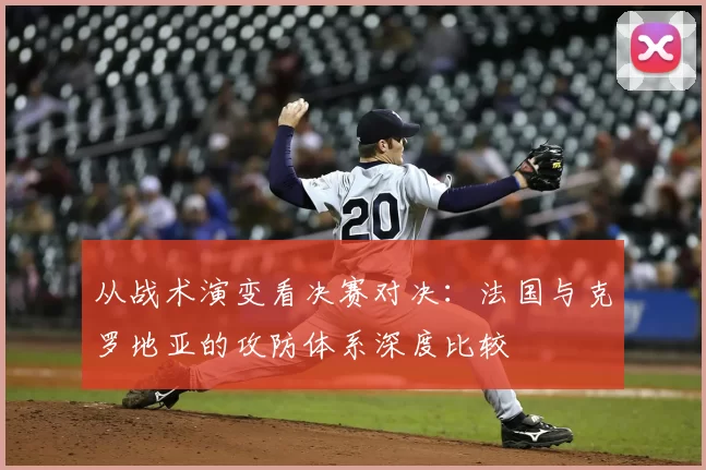 从战术演变看决赛对决：法国与克罗地亚的攻防体系深度比较