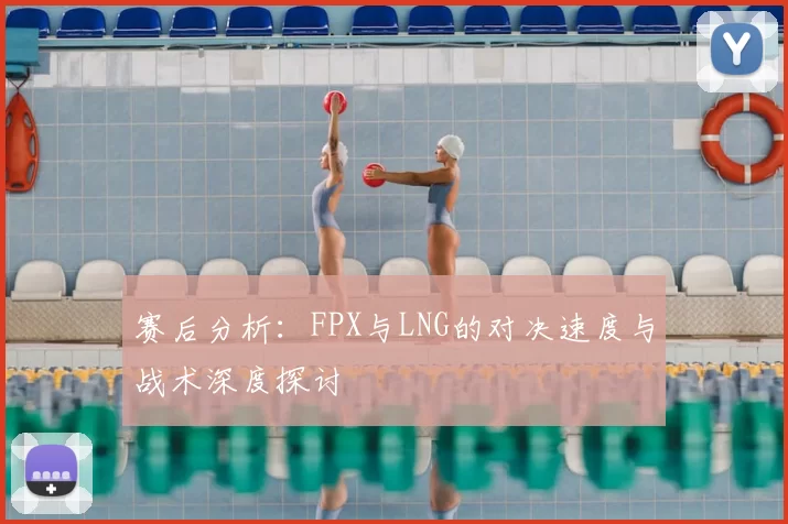 赛后分析：FPX与LNG的对决速度与战术深度探讨