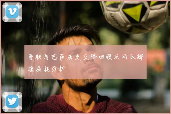 曼联与巴萨历史交锋回顾及两队辉煌成就分析
