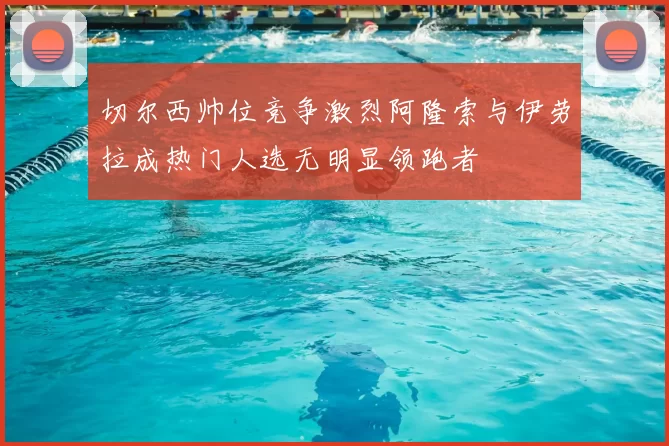 切尔西帅位竞争激烈阿隆索与伊劳拉成热门人选无明显领跑者